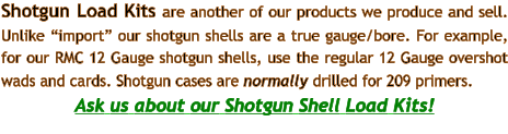 Shotgun Load Kits are another of our products we produce and sell. Unlike “import” our shotgun shells are a true gauge/bore. For example, for our RMC 12 Gauge shotgun shells, use the regular 12 Gauge overshot wads and cards. Shotgun cases are normally drilled for 209 primers.  Ask us about our Shotgun Shell Load Kits!