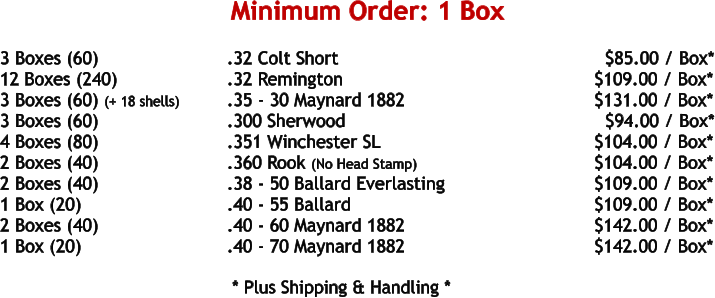 3 Boxes (60)				.32 Colt Short								$85.00 / Box* 12 Boxes (240)			.32 Remington						     $109.00 / Box* 3 Boxes (60) (+ 18 shells)		.35 - 30 Maynard 1882					     $131.00 / Box* 3 Boxes (60)				.300 Sherwood						       $94.00 / Box* 4 Boxes (80)				.351 Winchester SL					     $104.00 / Box* 2 Boxes (40)				.360 Rook (No Head Stamp)				     $104.00 / Box* 2 Boxes (40)				.38 - 50 Ballard Everlasting				     $109.00 / Box* 1 Box (20)				.40 - 55 Ballard						     $109.00 / Box* 2 Boxes (40)				.40 - 60 Maynard 1882					     $142.00 / Box* 1 Box (20)				.40 - 70 Maynard 1882					     $142.00 / Box*     * Plus Shipping & Handling * Minimum Order: 1 Box