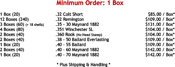 1 Box (20)				.32 Colt Short								$85.00 / Box* 12 Boxes (240)			.32 Remington						     $109.00 / Box* 3 Boxes (60) (+ 18 shells)		.35 - 30 Maynard 1882					     $131.00 / Box* 4 Boxes (80)				.351 Winchester SL					     $104.00 / Box* 2 Boxes (40)				.360 Rook (No Head Stamp)				     $104.00 / Box* 2 Boxes (40)				.38 - 50 Ballard Everlasting				     $109.00 / Box* 1 Box (20)				.40 - 55 Ballard						     $109.00 / Box* 2 Boxes (40)				.40 - 60 Maynard 1882					     $142.00 / Box* 1 Box (20)				.40 - 70 Maynard 1882					     $142.00 / Box*     * Plus Shipping & Handling * Minimum Order: 1 Box