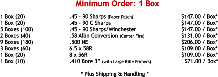 1 Box (20)				.45 - 90 Sharps (Paper Patch)			    	     $147.00 / Box* 1 Box (20)				.45 - 90 C Sharps						     $147.00 / Box* 5 Boxes (100)				.45 - 90 Sharps/Winchester				     $147.00 / Box* 2 Boxes (40)				.58 Allin Conversion (Center Fire)			     $131.00 / Box* 9 Boxes (180)				.500 NE	 							     $206.00 / Box* 3 Boxes (60)				6.5 x 58R							            $109.00 / Box* 1 Box (20)				8 x 56R								     $109.00 / Box* 1 Box (10)				.410 Bore 3” (with Large Rifle Primers)		       $71.00 / Box*   				* Plus Shipping & Handling * Minimum Order: 1 Box